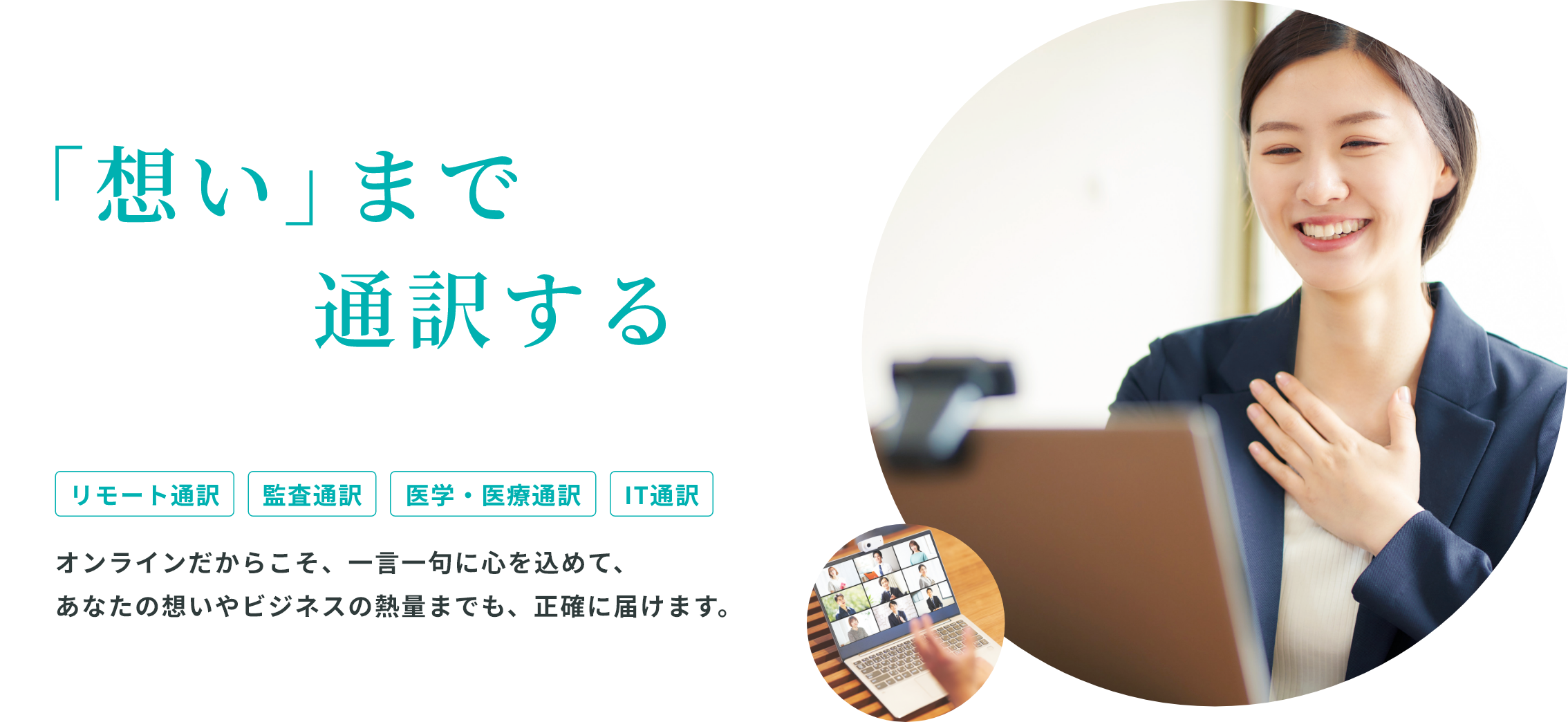 「想い」まで通訳する/リモート通訳/監査通訳/医学・医療通訳/IT通訳/オンラインだからこそ、一言一句に心を込めて、あなたの想いやビジネスの熱量までも、正確に届けます。